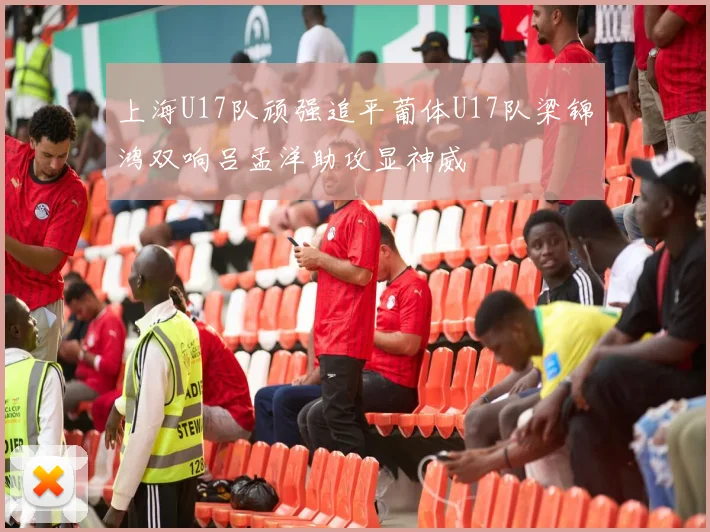 上海U17队顽强追平葡体U17队梁锦鸿双响吕孟洋助攻显神威