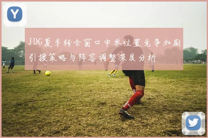 JDG夏季转会窗口中单位置竞争加剧引援策略与阵容调整深度分析