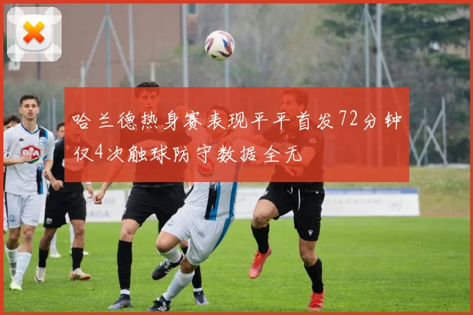 哈兰德热身赛表现平平首发72分钟仅4次触球防守数据全无