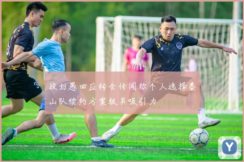 段刘愚回应转会传闻称个人选择泰山队续约方案极具吸引力