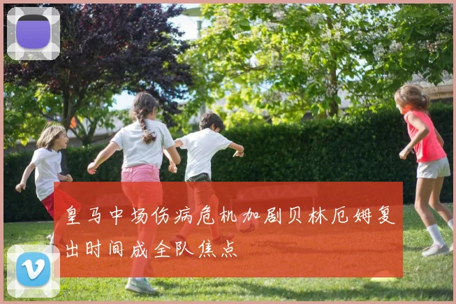 皇马中场伤病危机加剧贝林厄姆复出时间成全队焦点