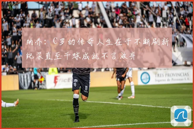纳乔：C罗的传奇人生在于不断刷新纪录直至千球成就不言放弃