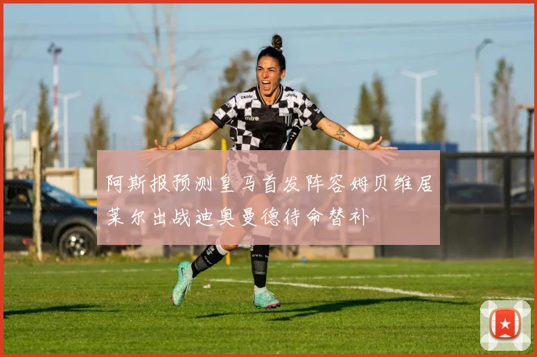 阿斯报预测皇马首发阵容姆贝维居莱尔出战迪奥曼德待命替补