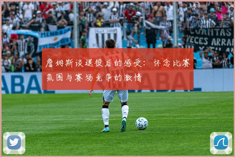 詹姆斯谈退役后的感受:怀念比赛氛围与赛场竞争的激情
