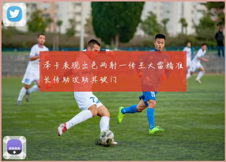 泽卡表现出色两射一传王大雷精准长传助攻助其破门